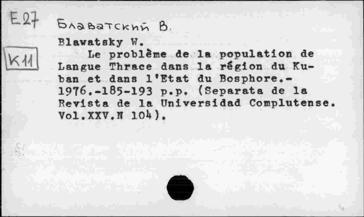 ﻿AS ЬаТ С kt ИтіХ 6
Blawatsky W.
Le problème de la population de Langue Thrace dans la région du Kuban et dans l’Etat du Bosphore.-197б,_185-193 p.p. (Separata de la Revista de la üniversldad Complutense. Vol.XXV.И ЮМ.